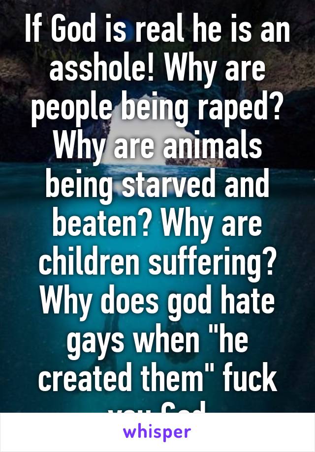 If God is real he is an asshole! Why are people being raped? Why are animals being starved and beaten? Why are children suffering? Why does god hate gays when "he created them" fuck you God