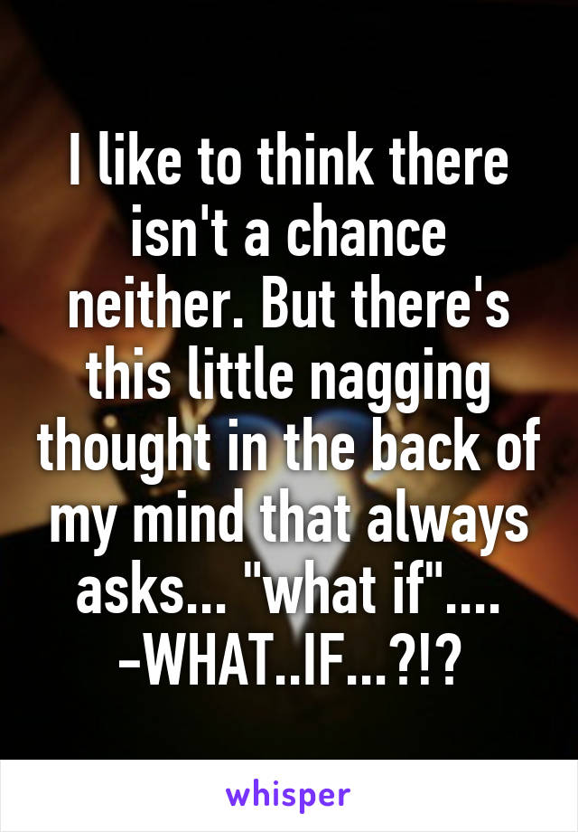 I like to think there isn't a chance neither. But there's this little nagging thought in the back of my mind that always asks... "what if"....
-WHAT..IF...?!?