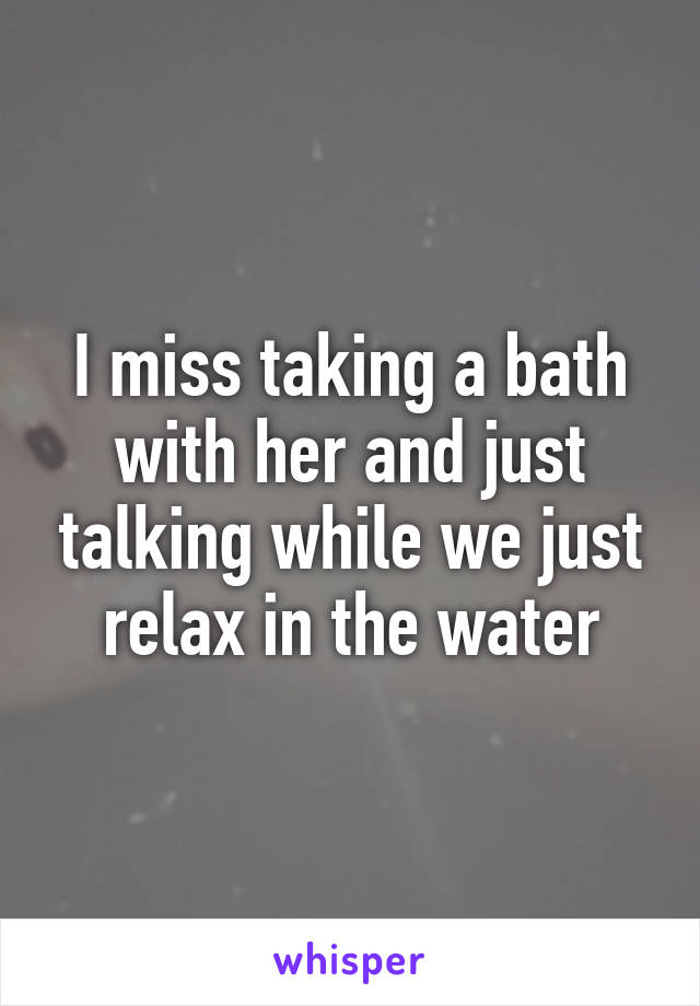 I miss taking a bath with her and just talking while we just relax in the water