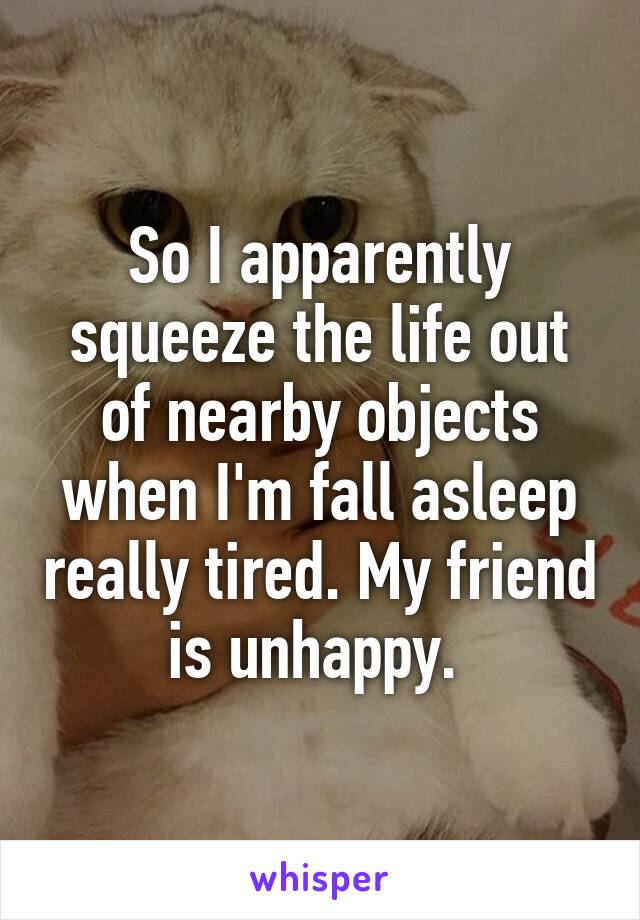 So I apparently squeeze the life out of nearby objects when I'm fall asleep really tired. My friend is unhappy. 