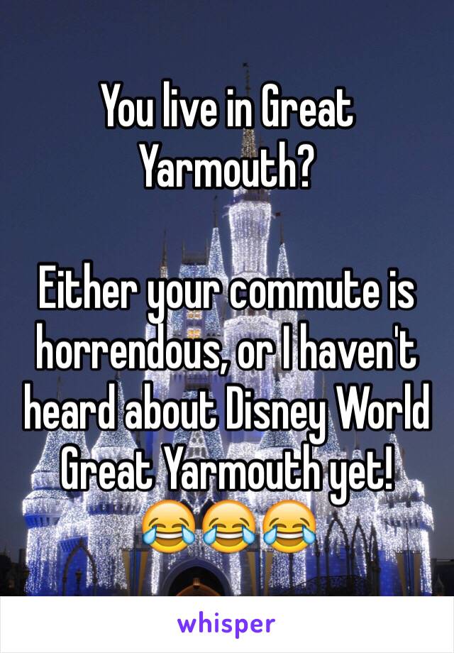 You live in Great Yarmouth?

Either your commute is horrendous, or I haven't heard about Disney World Great Yarmouth yet!
😂😂😂