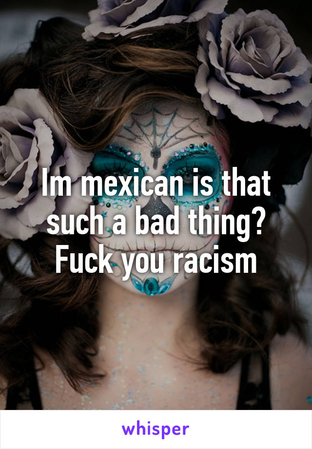 Im mexican is that such a bad thing?
Fuck you racism