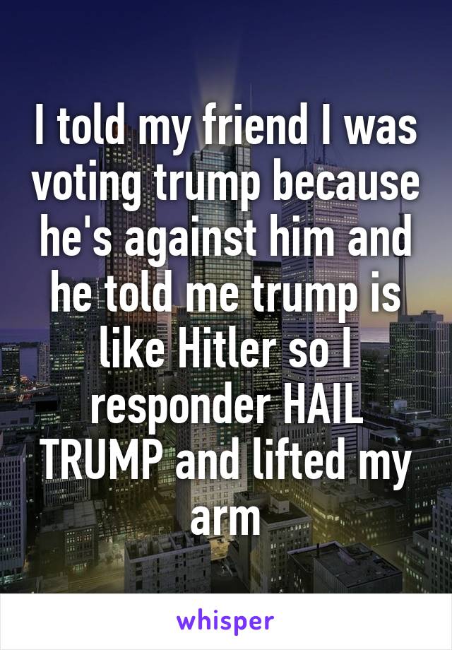 I told my friend I was voting trump because he's against him and he told me trump is like Hitler so I responder HAIL TRUMP and lifted my arm