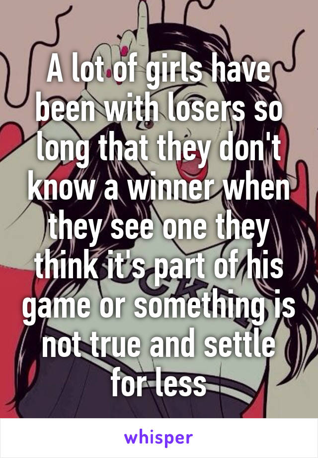 A lot of girls have been with losers so long that they don't know a winner when they see one they think it's part of his game or something is not true and settle for less