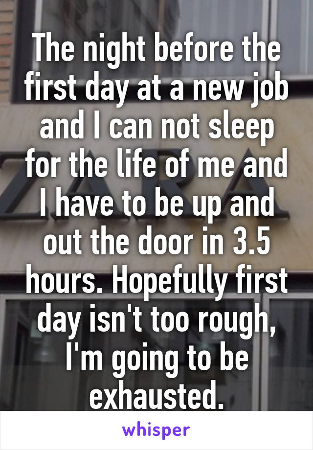 The night before the first day at a new job and I can not sleep for the life of me and I have to be up and out the door in 3.5 hours. Hopefully first day isn't too rough, I'm going to be exhausted.