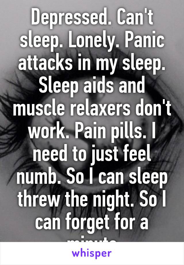 Depressed. Can't sleep. Lonely. Panic attacks in my sleep. Sleep aids and muscle relaxers don't work. Pain pills. I need to just feel numb. So I can sleep threw the night. So I can forget for a minute