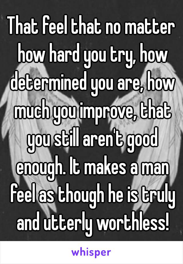 That feel that no matter how hard you try, how determined you are, how much you improve, that you still aren't good enough. It makes a man feel as though he is truly and utterly worthless!