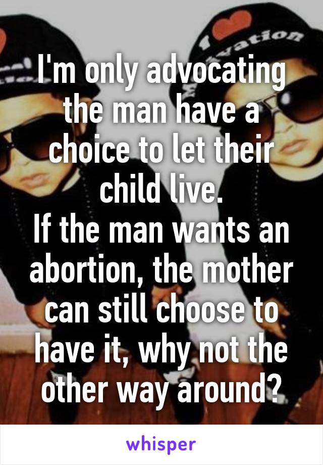 I'm only advocating the man have a choice to let their child live.
If the man wants an abortion, the mother can still choose to have it, why not the other way around?