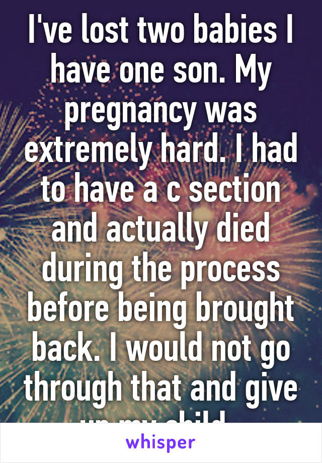 I've lost two babies I have one son. My pregnancy was extremely hard. I had to have a c section and actually died during the process before being brought back. I would not go through that and give up my child. 