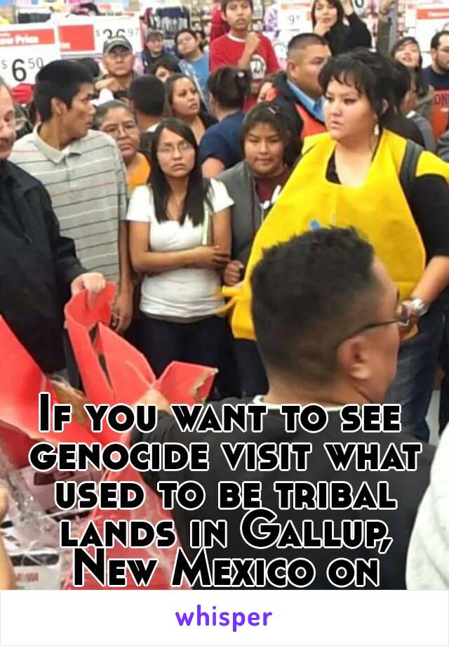 If you want to see genocide visit what used to be tribal lands in Gallup, New Mexico on black friday.