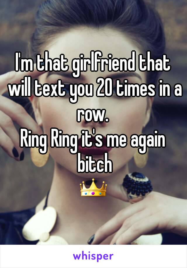 I'm that girlfriend that will text you 20 times in a row. 
Ring Ring it's me again bitch
👑