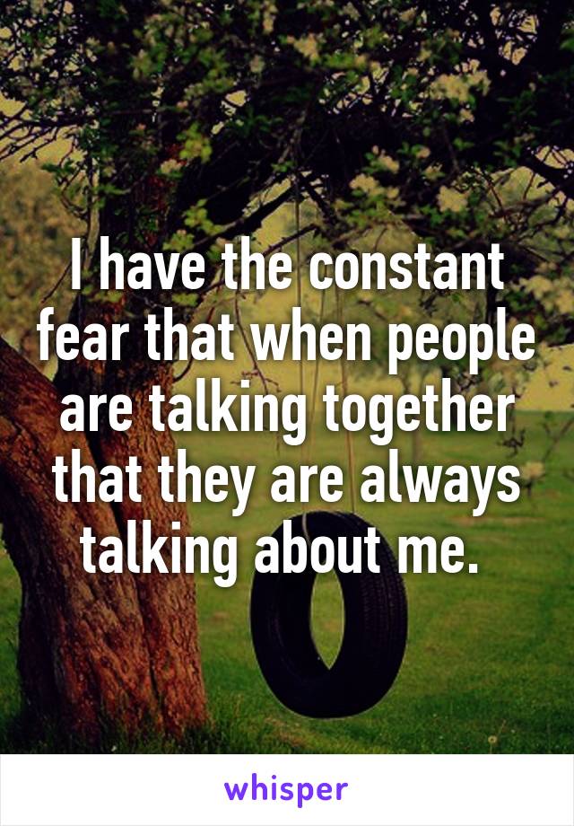 I have the constant fear that when people are talking together that they are always talking about me. 