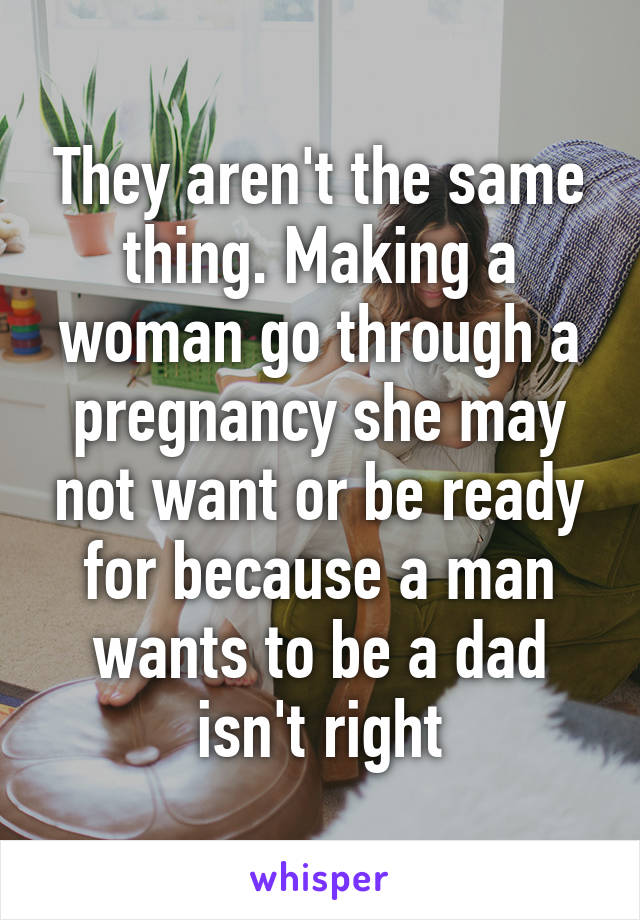 They aren't the same thing. Making a woman go through a pregnancy she may not want or be ready for because a man wants to be a dad isn't right