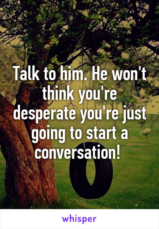 Talk to him. He won't think you're desperate you're just going to start a conversation! 