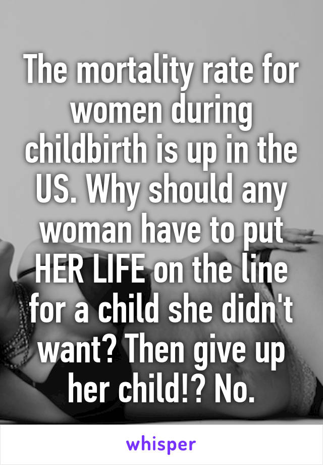 The mortality rate for women during childbirth is up in the US. Why should any woman have to put HER LIFE on the line for a child she didn't want? Then give up her child!? No.