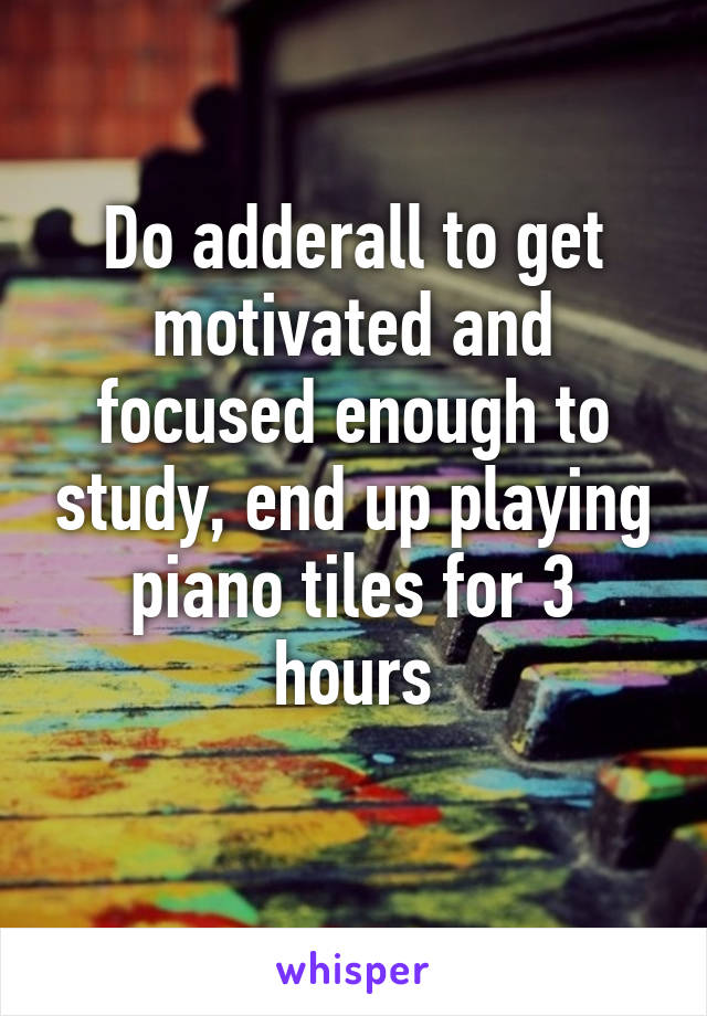 Do adderall to get motivated and focused enough to study, end up playing piano tiles for 3 hours
