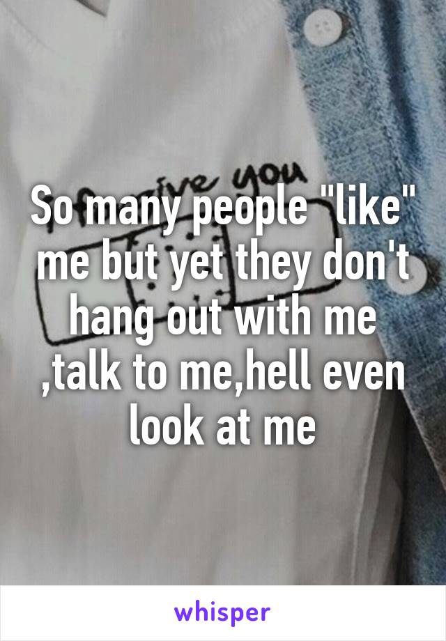 So many people "like" me but yet they don't hang out with me ,talk to me,hell even look at me