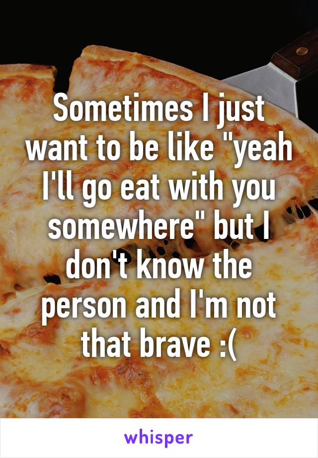 Sometimes I just want to be like "yeah I'll go eat with you somewhere" but I don't know the person and I'm not that brave :(