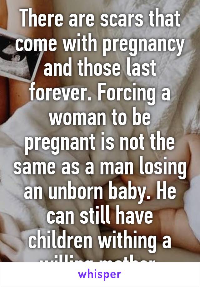 There are scars that come with pregnancy and those last forever. Forcing a woman to be pregnant is not the same as a man losing an unborn baby. He can still have children withing a willing mother.