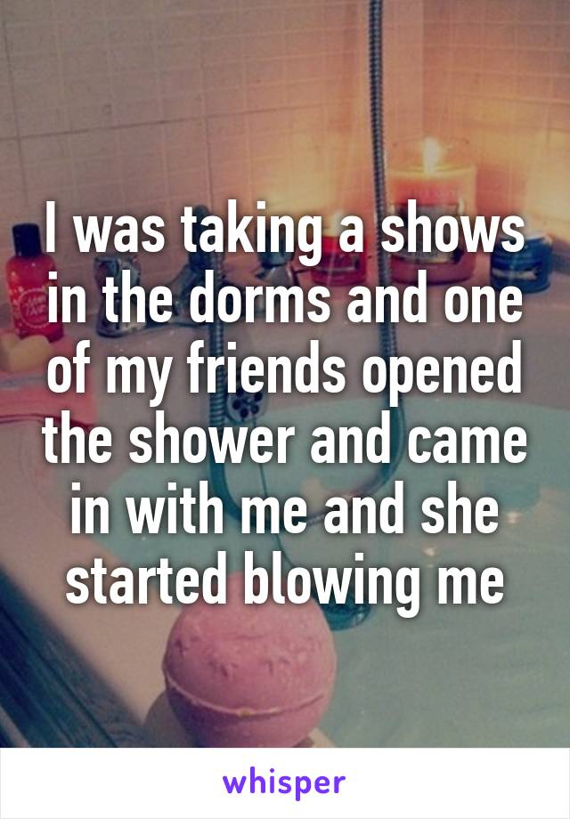 I was taking a shows in the dorms and one of my friends opened the shower and came in with me and she started blowing me