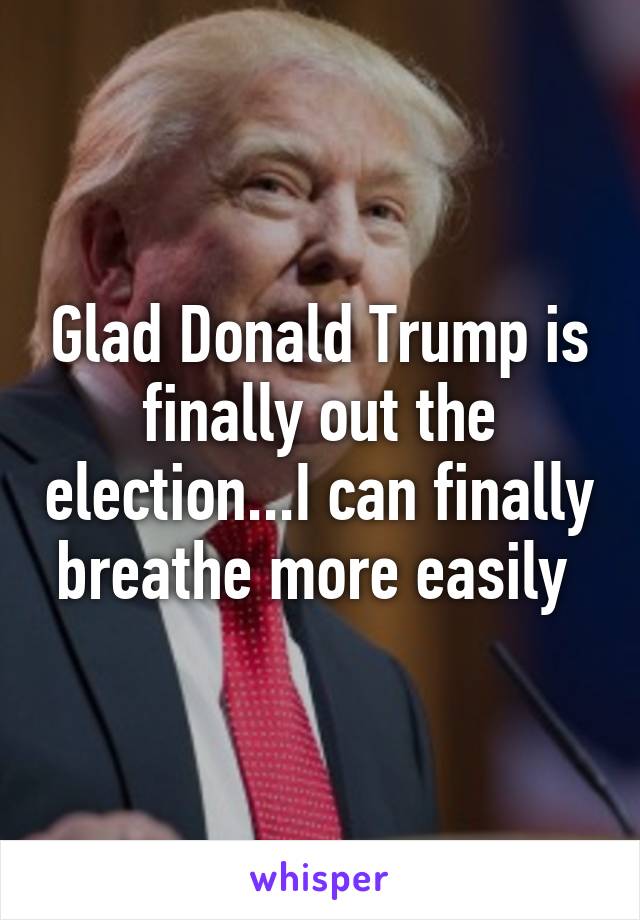 Glad Donald Trump is finally out the election...I can finally breathe more easily 