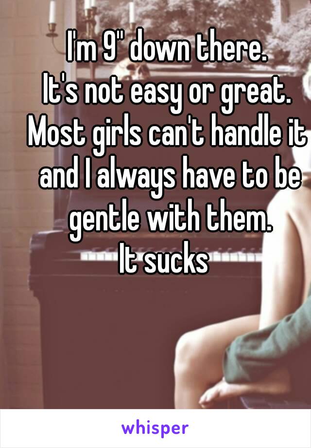 I'm 9" down there.
It's not easy or great.
Most girls can't handle it and I always have to be gentle with them.
It sucks 