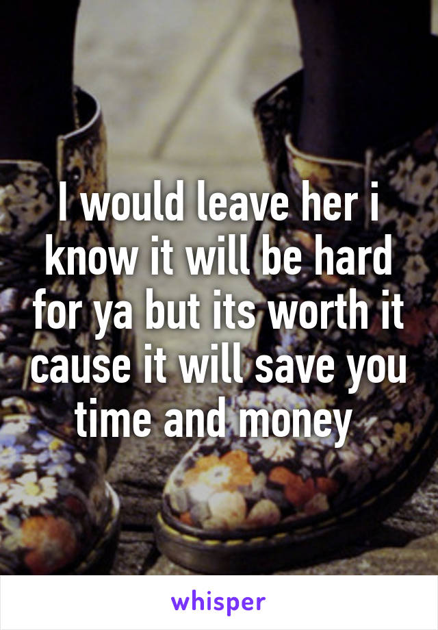 I would leave her i know it will be hard for ya but its worth it cause it will save you time and money 