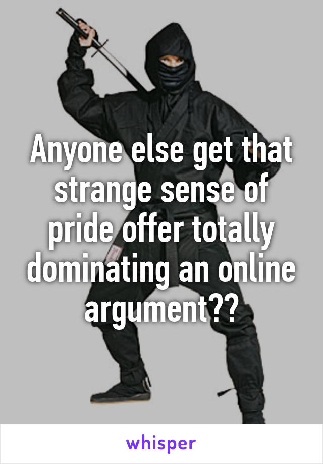 Anyone else get that strange sense of pride offer totally dominating an online argument??