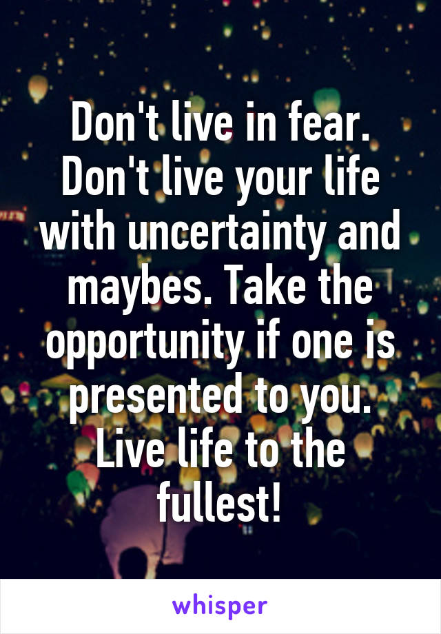 Don't live in fear. Don't live your life with uncertainty and maybes. Take the opportunity if one is presented to you. Live life to the fullest!