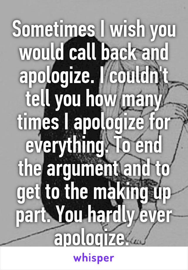 Sometimes I wish you would call back and apologize. I couldn't tell you how many times I apologize for everything. To end the argument and to get to the making up part. You hardly ever apologize. 