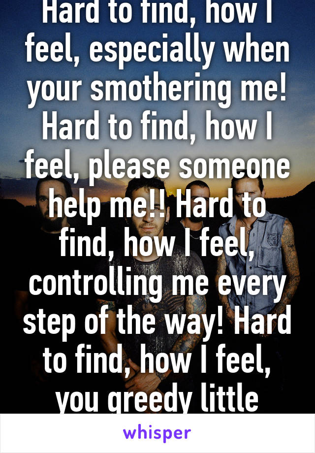 Hard to find, how I feel, especially when your smothering me! Hard to find, how I feel, please someone help me!! Hard to find, how I feel, controlling me every step of the way! Hard to find, how I feel, you greedy little baby!! 