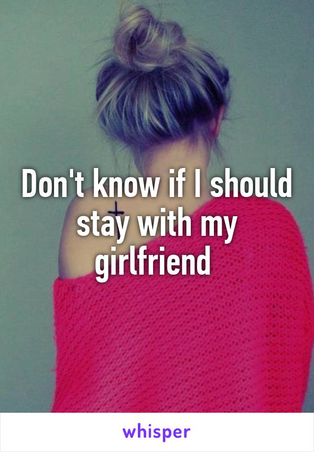 Don't know if I should stay with my girlfriend 