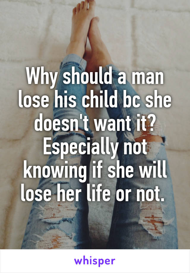 Why should a man lose his child bc she doesn't want it? Especially not knowing if she will lose her life or not. 