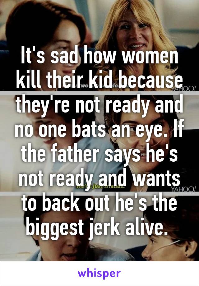 It's sad how women kill their kid because they're not ready and no one bats an eye. If the father says he's not ready and wants to back out he's the biggest jerk alive. 