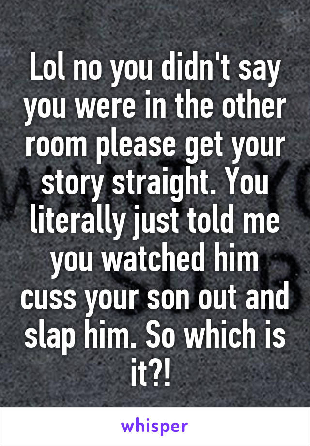 Lol no you didn't say you were in the other room please get your story straight. You literally just told me you watched him cuss your son out and slap him. So which is it?! 