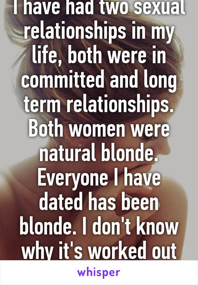 I have had two sexual relationships in my life, both were in committed and long term relationships. Both women were natural blonde. Everyone I have dated has been blonde. I don't know why it's worked out that way.