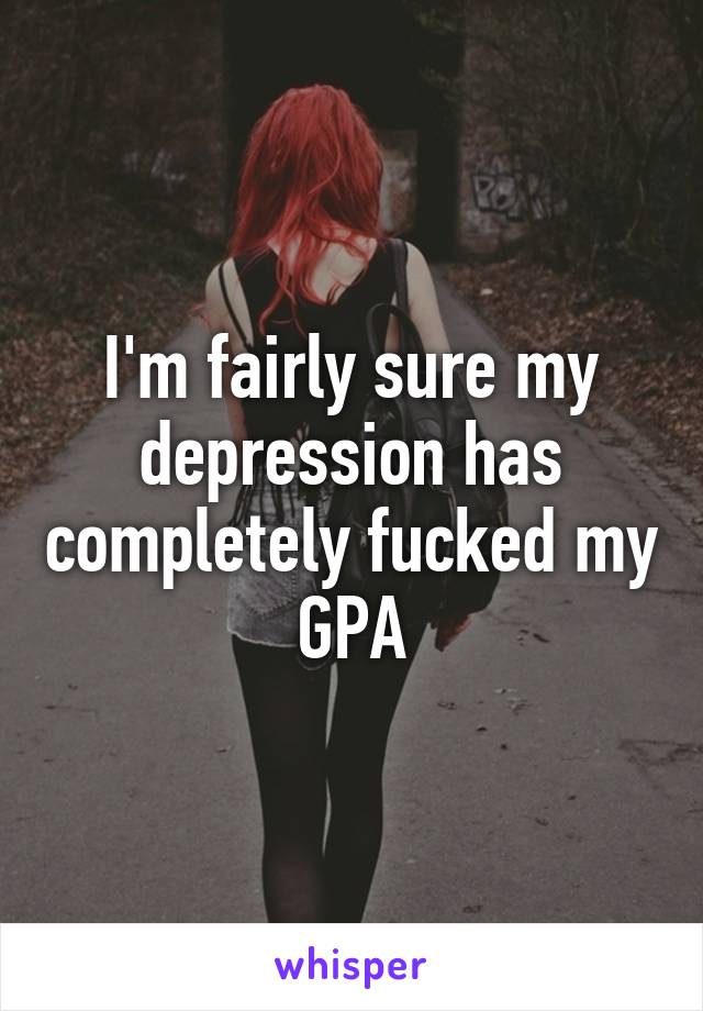 I'm fairly sure my depression has completely fucked my GPA