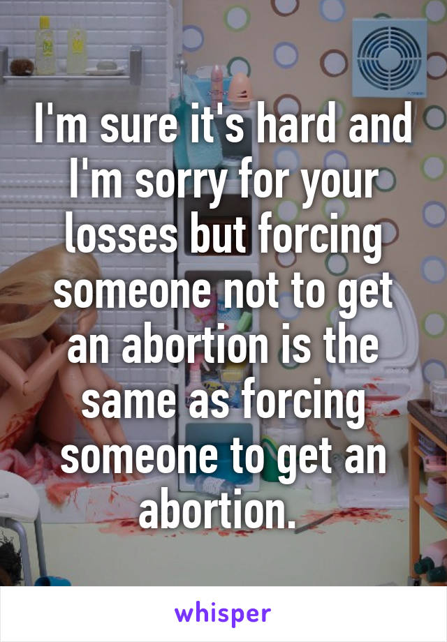 I'm sure it's hard and I'm sorry for your losses but forcing someone not to get an abortion is the same as forcing someone to get an abortion. 