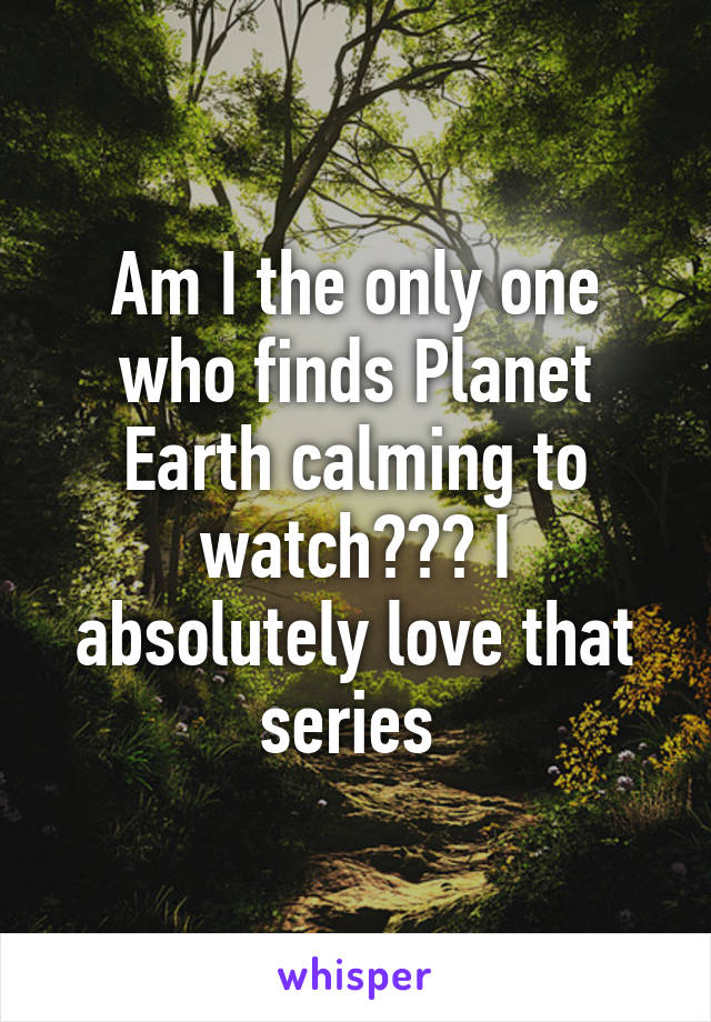 Am I the only one who finds Planet Earth calming to watch??? I absolutely love that series 