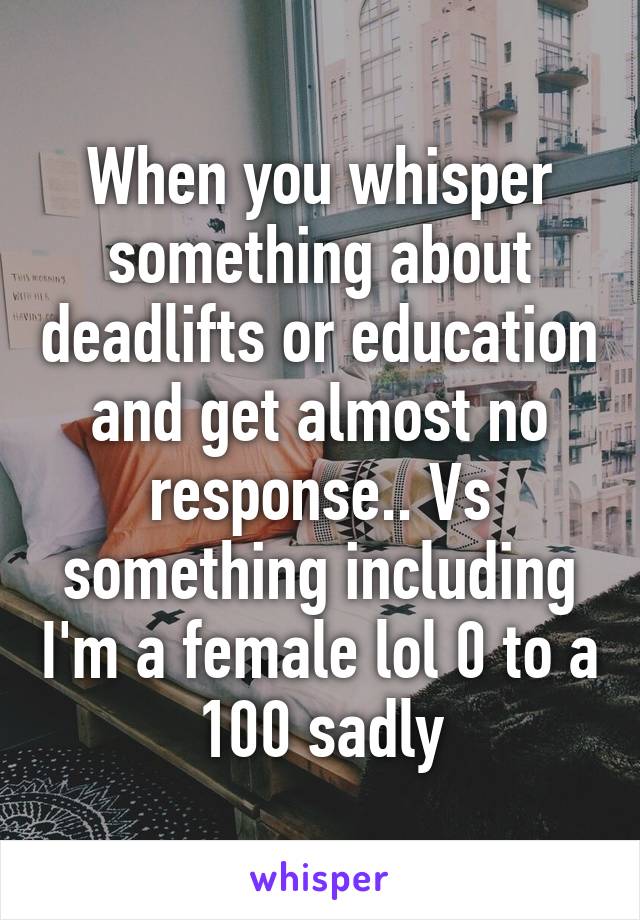 When you whisper something about deadlifts or education and get almost no response.. Vs something including I'm a female lol 0 to a 100 sadly