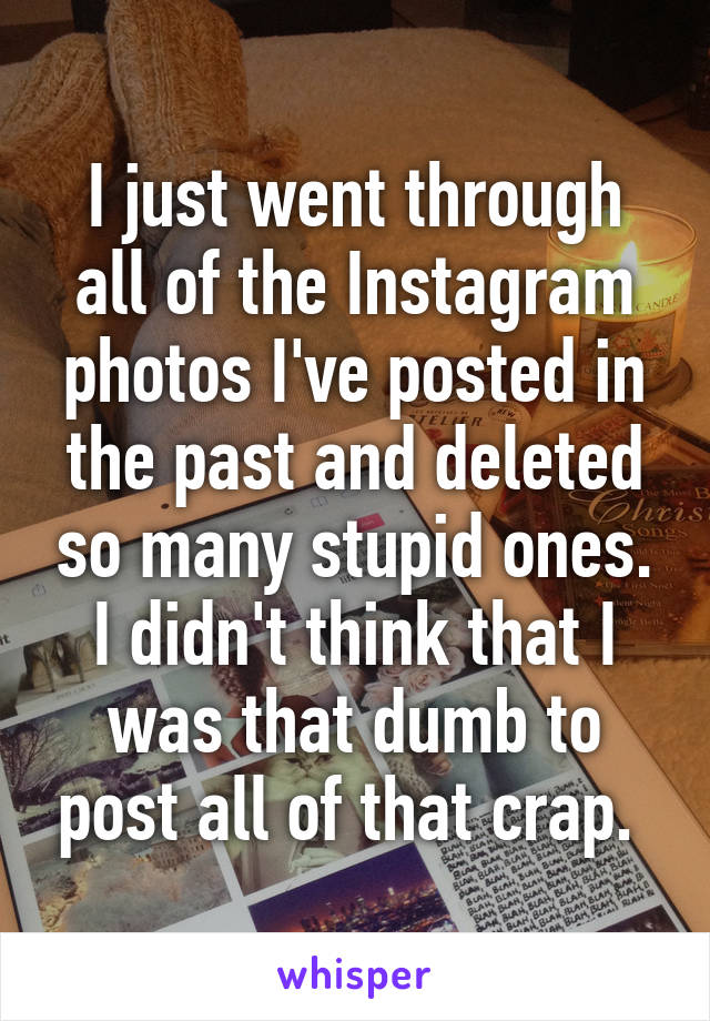 I just went through all of the Instagram photos I've posted in the past and deleted so many stupid ones. I didn't think that I was that dumb to post all of that crap. 