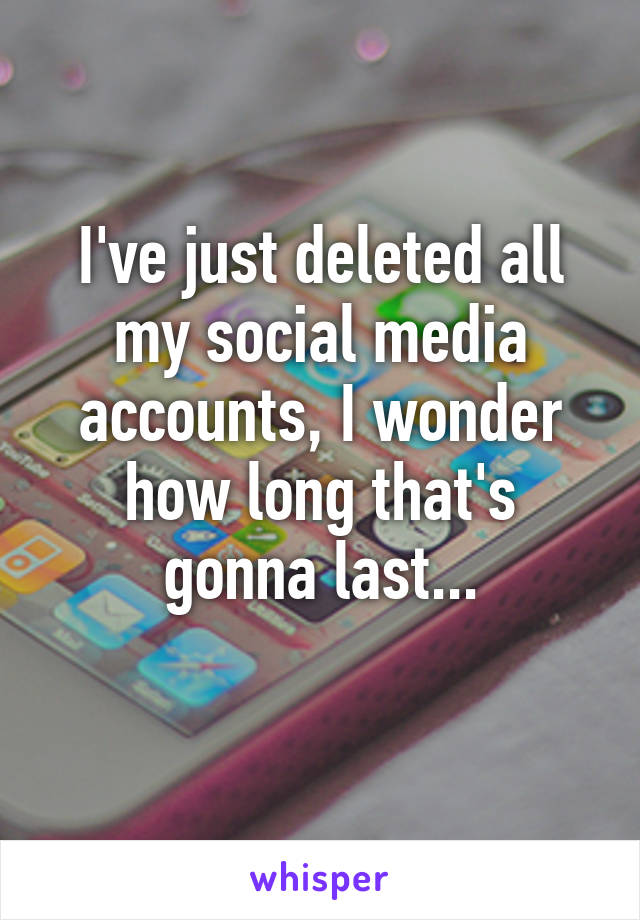 I've just deleted all my social media accounts, I wonder how long that's gonna last...
