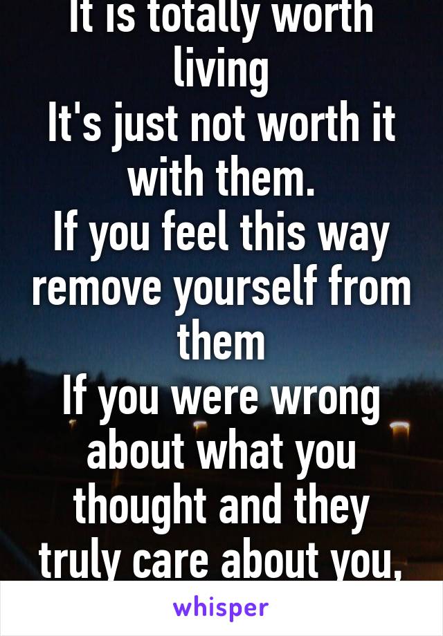 It is totally worth living
It's just not worth it with them.
If you feel this way remove yourself from them
If you were wrong about what you thought and they truly care about you, they'll forgive