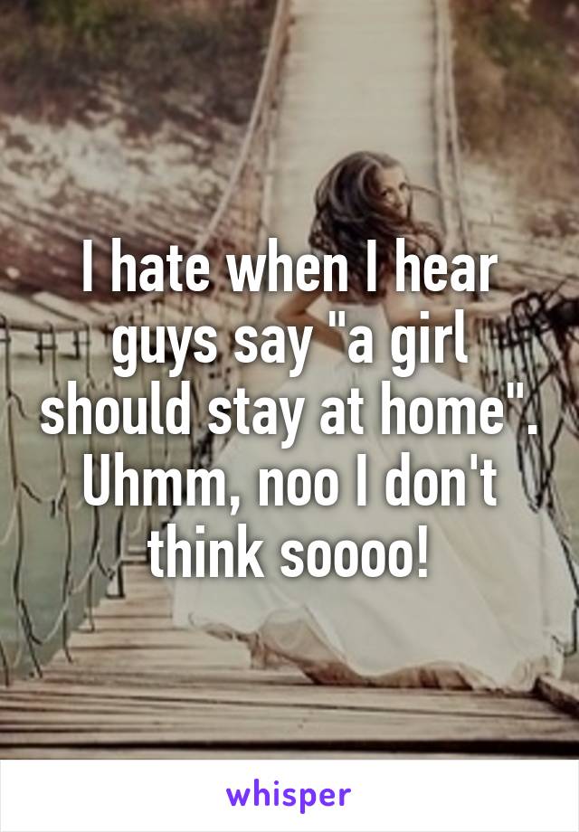 I hate when I hear guys say "a girl should stay at home".
Uhmm, noo I don't think soooo!