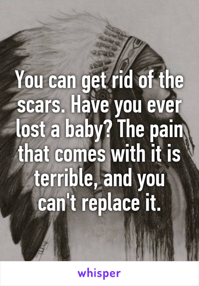 You can get rid of the scars. Have you ever lost a baby? The pain that comes with it is terrible, and you can't replace it.