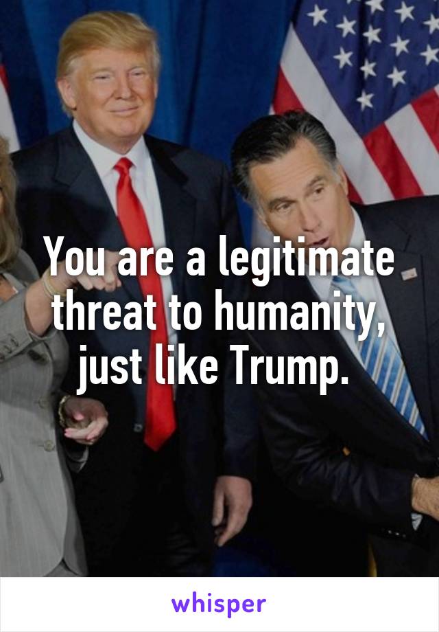 You are a legitimate threat to humanity, just like Trump. 