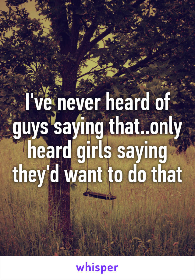 I've never heard of guys saying that..only heard girls saying they'd want to do that