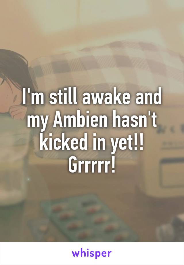 I'm still awake and my Ambien hasn't kicked in yet!!
Grrrrr!