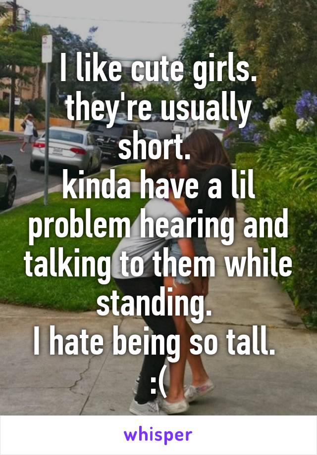 I like cute girls.
they're usually short. 
kinda have a lil problem hearing and talking to them while standing. 
I hate being so tall. 
:(