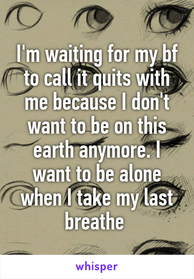 I'm waiting for my bf to call it quits with me because I don't want to be on this earth anymore. I want to be alone when I take my last breathe 